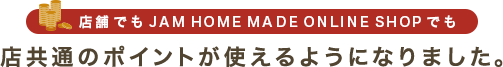店舗でもJAM HOME MADE ONLINE SHOPでも店共通のポイントが使えるようになりました。
